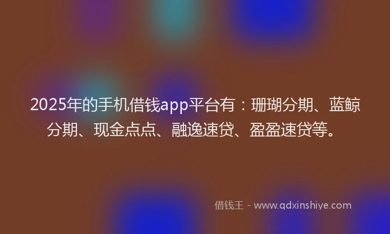 2025年的手机借钱app平台有：珊瑚分期、蓝鲸分期、现金点点、融逸速贷、盈盈速贷等。