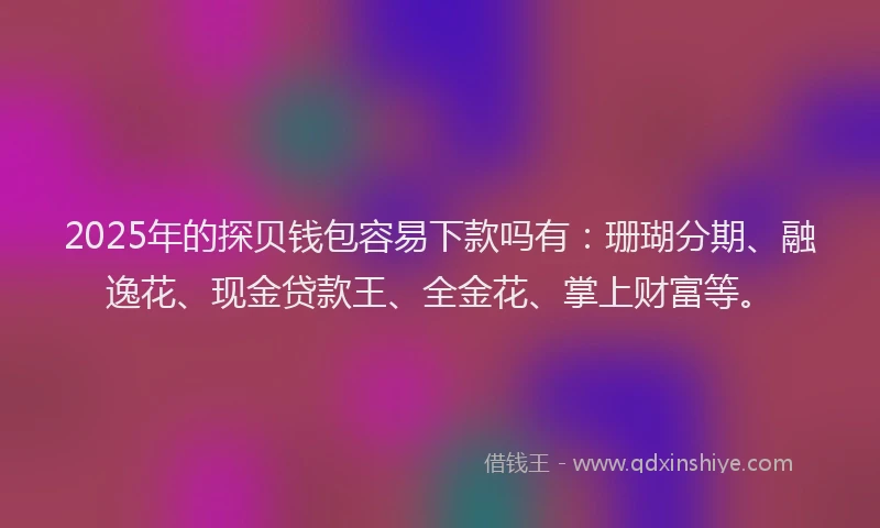 2025年的探贝钱包容易下款吗有：珊瑚分期、融逸花、现金贷款王、全金花、掌上财富等。
