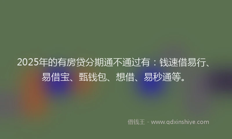 2025年的有房贷分期通不通过有：钱速借易行、易借宝、甄钱包、想借、易秒通等。