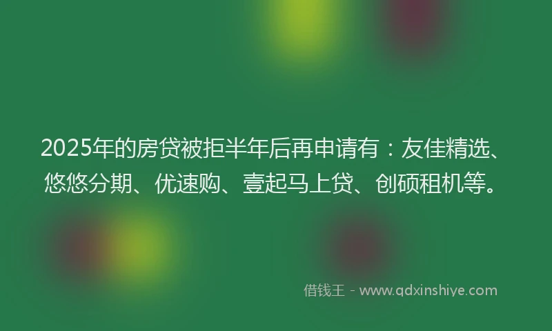 2025年的房贷被拒半年后再申请有：友佳精选、悠悠分期、优速购、壹起马上贷、创硕租机等。