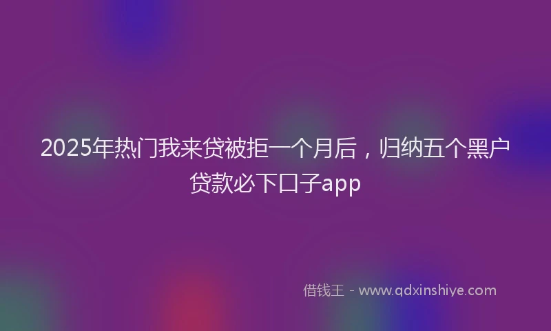 2025年热门我来贷被拒一个月后，归纳五个黑户贷款必下口子app