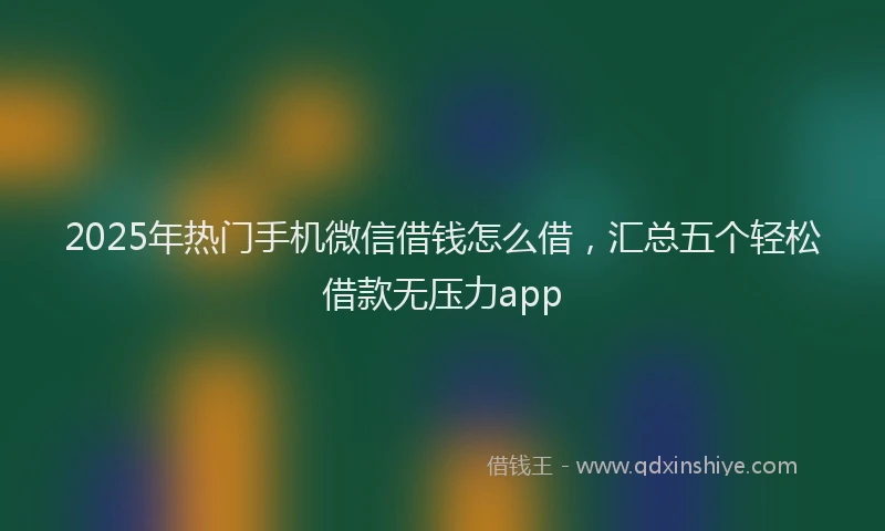 2025年热门手机微信借钱怎么借，汇总五个轻松借款无压力app