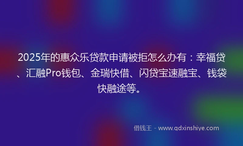 2025年的惠众乐贷款申请被拒怎么办有：幸福贷、汇融Pro钱包、金瑞快借、闪贷宝速融宝、钱袋快融途等。