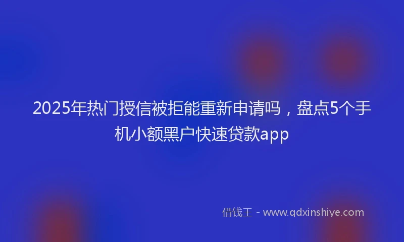 2025年热门授信被拒能重新申请吗，盘点5个手机小额黑户快速贷款app