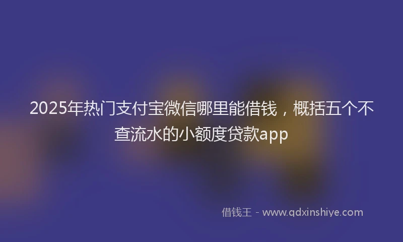 2025年热门支付宝微信哪里能借钱，概括五个不查流水的小额度贷款app