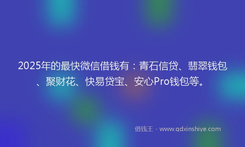 2025年的最快微信借钱有：青石信贷、翡翠钱包、聚财花、快易贷宝、安心Pro钱包等。