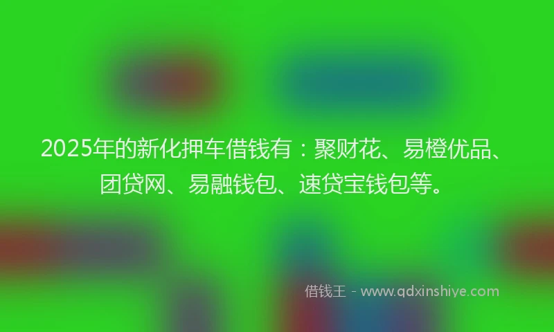 2025年的新化押车借钱有：聚财花、易橙优品、团贷网、易融钱包、速贷宝钱包等。