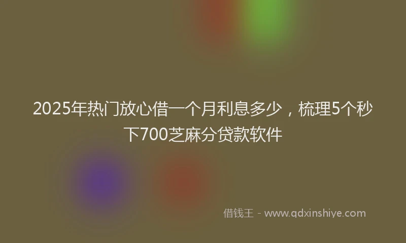 2025年热门放心借一个月利息多少，梳理5个秒下700芝麻分贷款软件