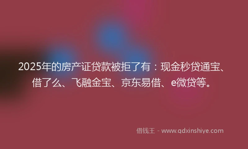 2025年的房产证贷款被拒了有：现金秒贷通宝、借了么、飞融金宝、京东易借、e微贷等。