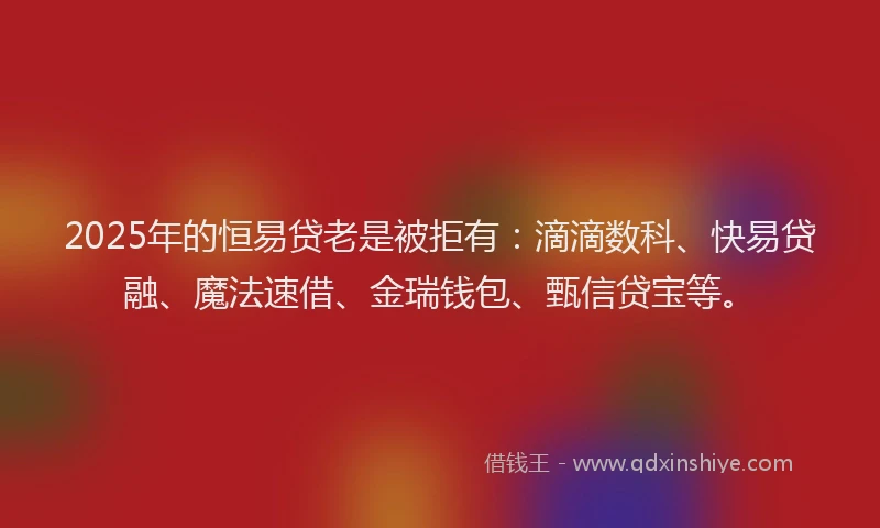 2025年的恒易贷老是被拒有：滴滴数科、快易贷融、魔法速借、金瑞钱包、甄信贷宝等。