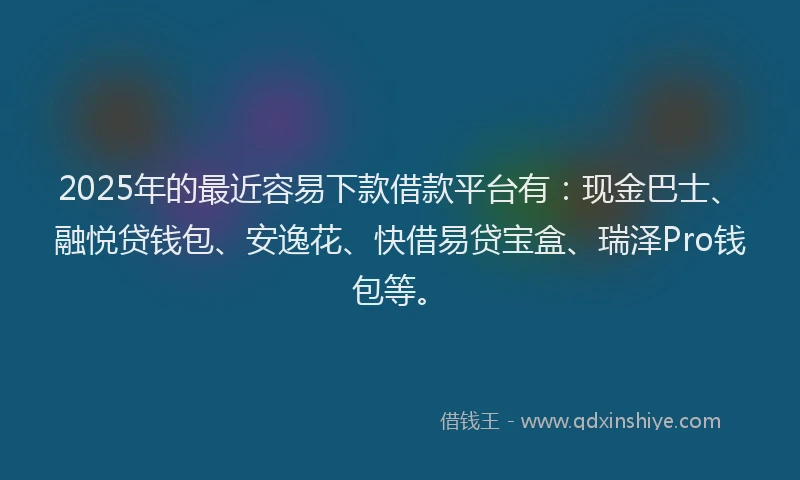 2025年的最近容易下款借款平台有：现金巴士、融悦贷钱包、安逸花、快借易贷宝盒、瑞泽Pro钱包等。