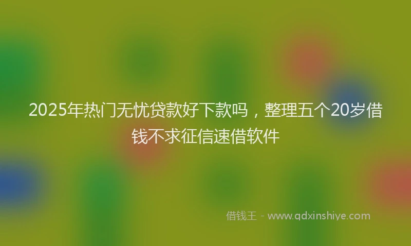 2025年热门无忧贷款好下款吗，整理五个20岁借钱不求征信速借软件
