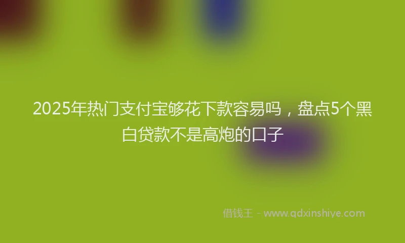 2025年热门支付宝够花下款容易吗，盘点5个黑白贷款不是高炮的口子