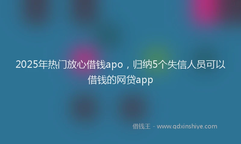 2025年热门放心借钱apo，归纳5个失信人员可以借钱的网贷app