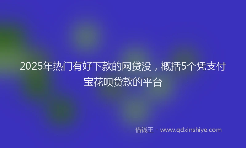 2025年热门有好下款的网贷没，概括5个凭支付宝花呗贷款的平台