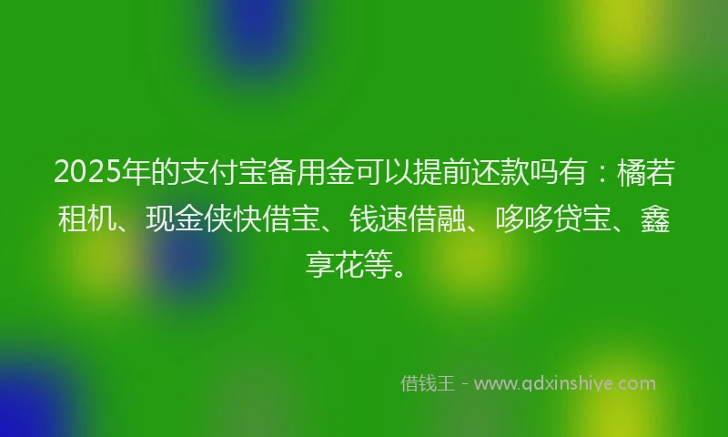 2025年的支付宝备用金可以提前还款吗有：橘若租机、现金侠快借宝、钱速借融、哆哆贷宝、鑫享花等。