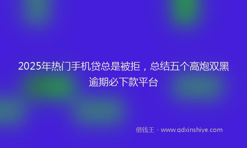 2025年热门手机贷总是被拒，总结五个高炮双黑逾期必下款平台