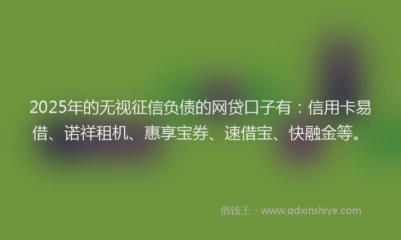 2025年的无视征信负债的网贷口子有：信用卡易借、诺祥租机、惠享宝券、速借宝、快融金等。