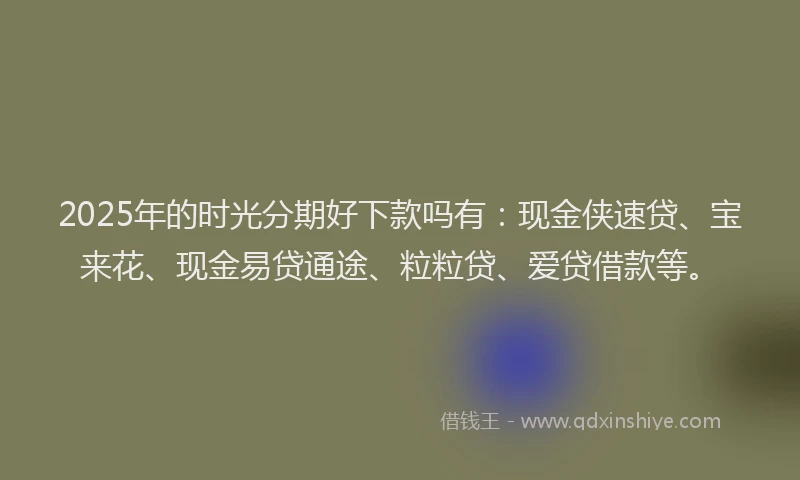 2025年的时光分期好下款吗有：现金侠速贷、宝来花、现金易贷通途、粒粒贷、爱贷借款等。