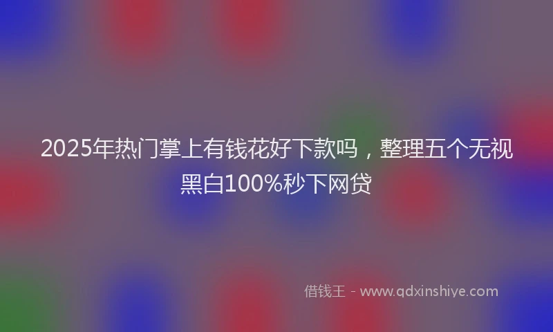 2025年热门掌上有钱花好下款吗，整理五个无视黑白100%秒下网贷