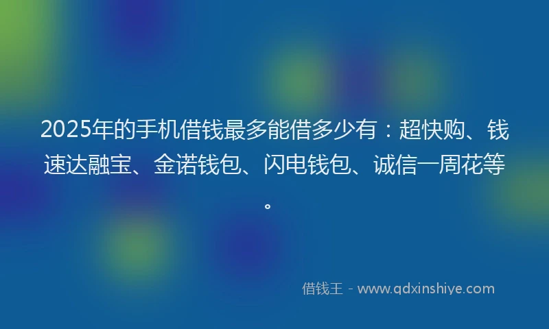 2025年的手机借钱最多能借多少有：超快购、钱速达融宝、金诺钱包、闪电钱包、诚信一周花等。