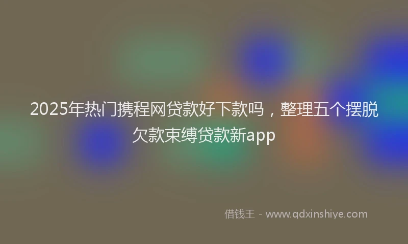 2025年热门携程网贷款好下款吗，整理五个摆脱欠款束缚贷款新app