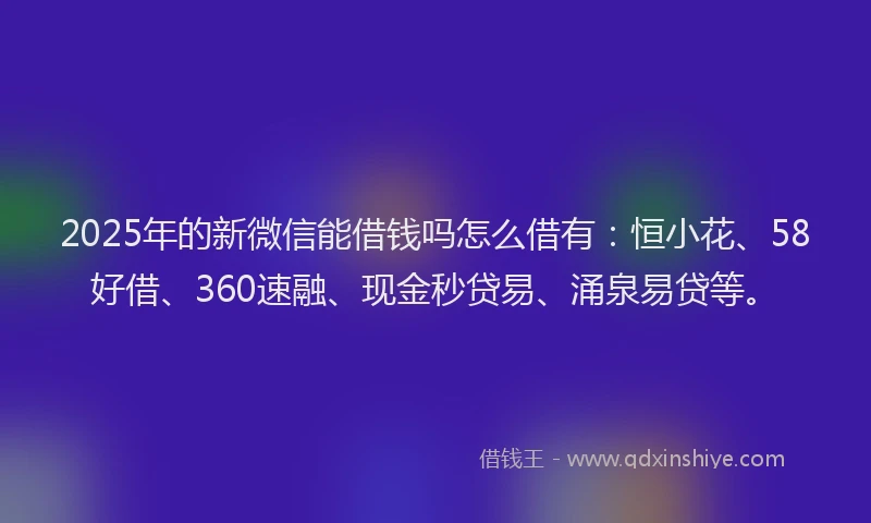 2025年的新微信能借钱吗怎么借有：恒小花、58好借、360速融、现金秒贷易、涌泉易贷等。