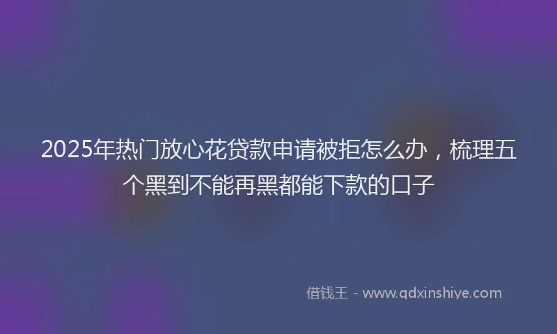 2025年热门放心花贷款申请被拒怎么办，梳理五个黑到不能再黑都能下款的口子