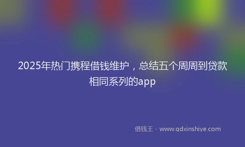 2025年热门携程借钱维护，总结五个周周到贷款相同系列的app