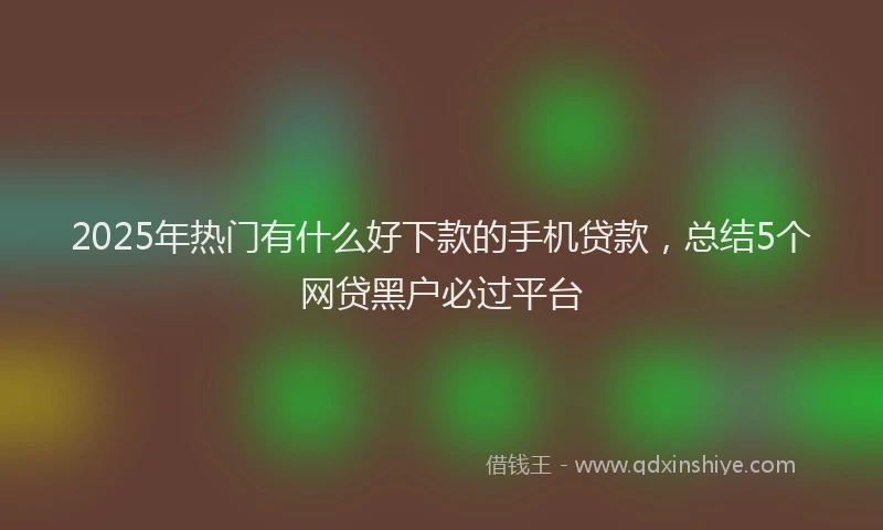 2025年热门有什么好下款的手机贷款，总结5个网贷黑户必过平台