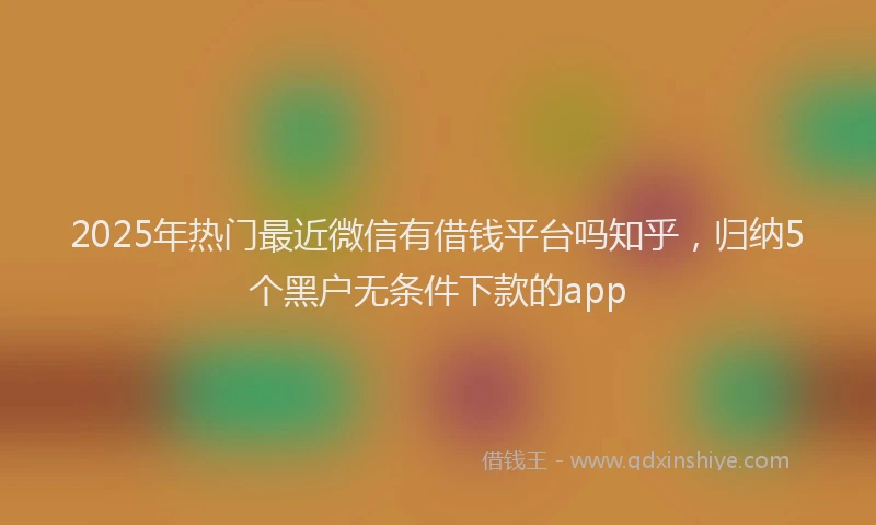 2025年热门最近微信有借钱平台吗知乎，归纳5个黑户无条件下款的app