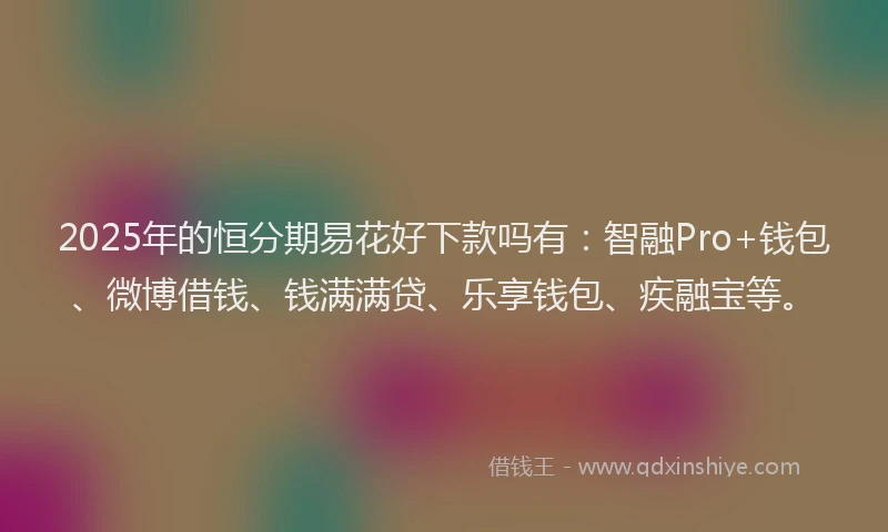 2025年的恒分期易花好下款吗有：智融Pro+钱包、微博借钱、钱满满贷、乐享钱包、疾融宝等。