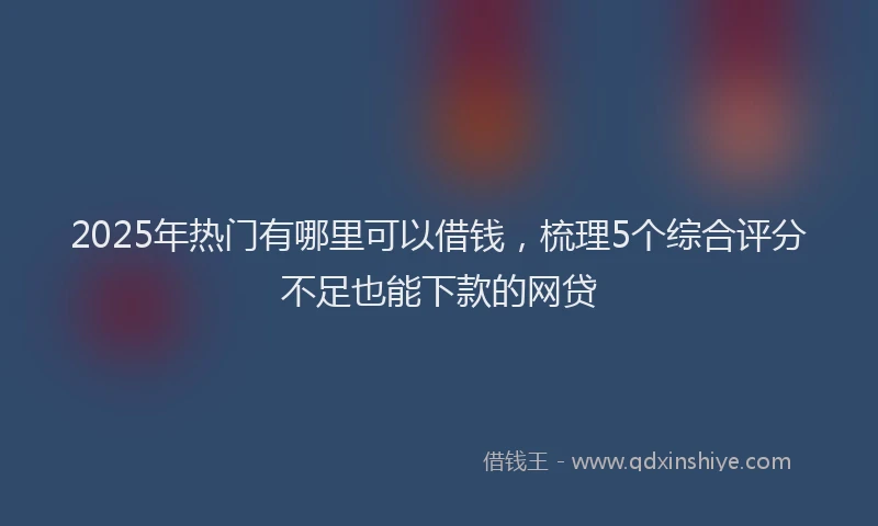 2025年热门有哪里可以借钱，梳理5个综合评分不足也能下款的网贷