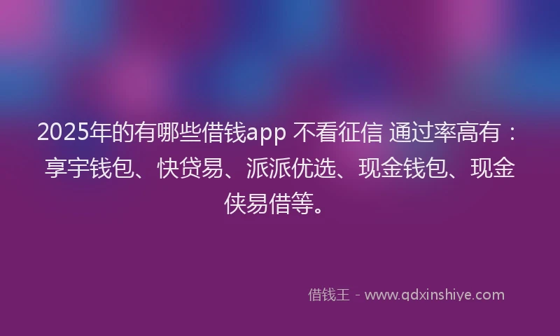 2025年的有哪些借钱app 不看征信 通过率高有：享宇钱包、快贷易、派派优选、现金钱包、现金侠易借等。