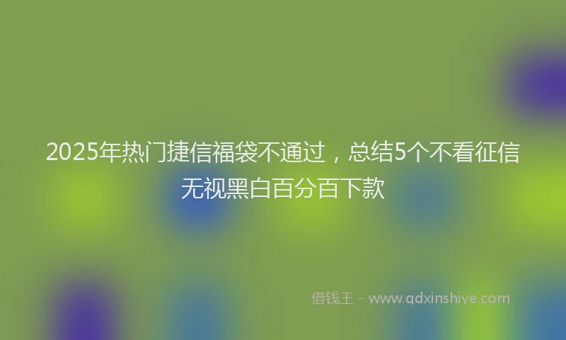 2025年热门捷信福袋不通过，总结5个不看征信无视黑白百分百下款