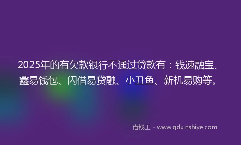 2025年的有欠款银行不通过贷款有：钱速融宝、鑫易钱包、闪借易贷融、小丑鱼、新机易购等。