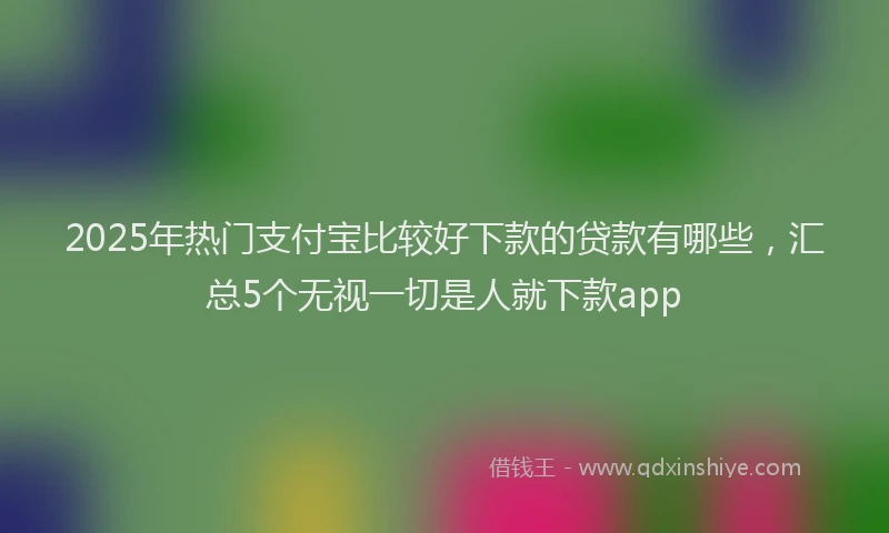 2025年热门支付宝比较好下款的贷款有哪些，汇总5个无视一切是人就下款app