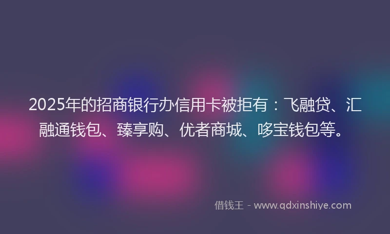 2025年的招商银行办信用卡被拒有：飞融贷、汇融通钱包、臻享购、优者商城、哆宝钱包等。