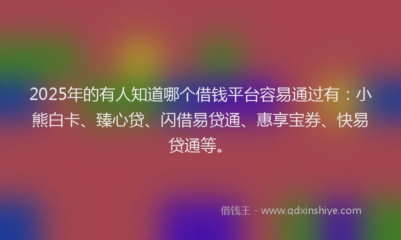 2025年的有人知道哪个借钱平台容易通过有：小熊白卡、臻心贷、闪借易贷通、惠享宝券、快易贷通等。