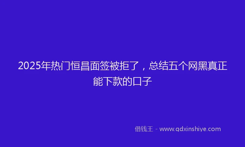 2025年热门恒昌面签被拒了，总结五个网黑真正能下款的口子