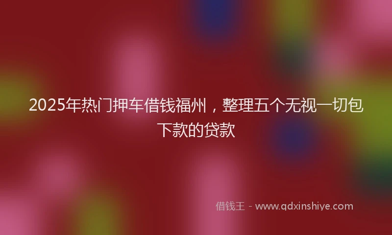 2025年热门押车借钱福州，整理五个无视一切包下款的贷款