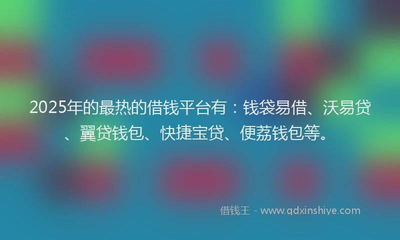 2025年的最热的借钱平台有：钱袋易借、沃易贷、翼贷钱包、快捷宝贷、便荔钱包等。