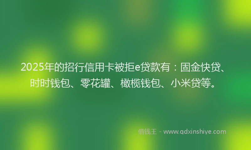 2025年的招行信用卡被拒e贷款有：固金快贷、时时钱包、零花罐、橄榄钱包、小米贷等。