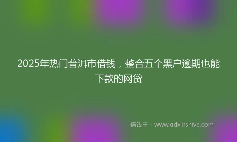 2025年热门普洱市借钱，整合五个黑户逾期也能下款的网贷