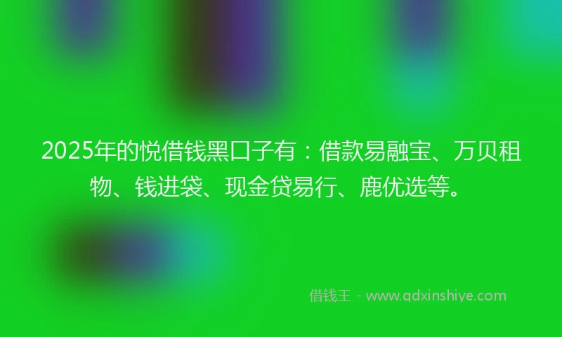 2025年的悦借钱黑口子有：借款易融宝、万贝租物、钱进袋、现金贷易行、鹿优选等。