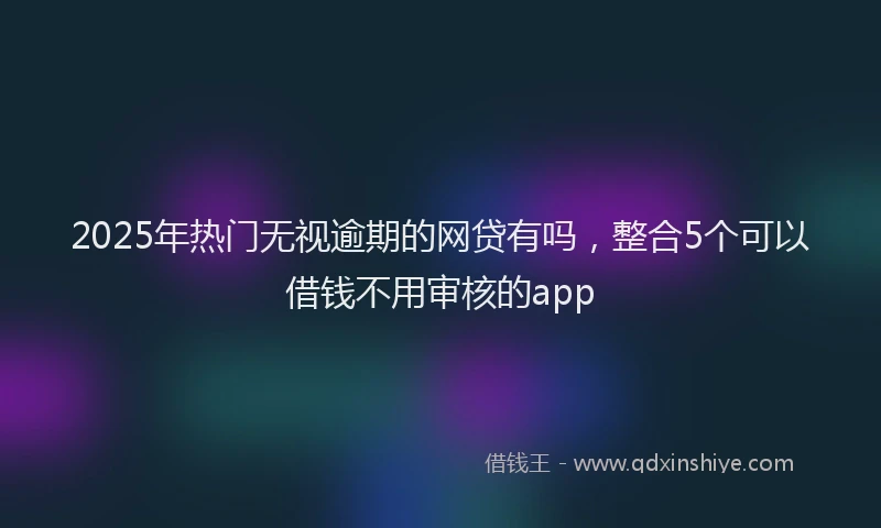 2025年热门无视逾期的网贷有吗，整合5个可以借钱不用审核的app
