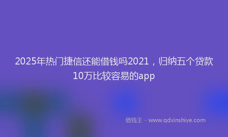 2025年热门捷信还能借钱吗2021，归纳五个贷款10万比较容易的app