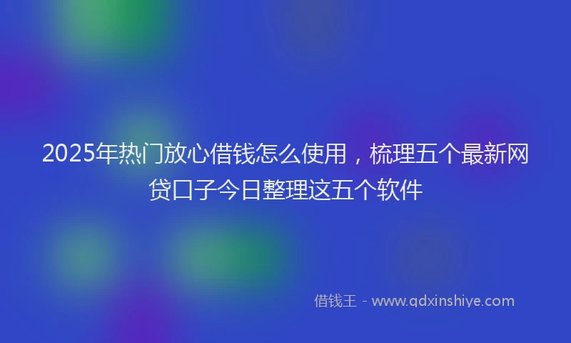 2025年热门放心借钱怎么使用，梳理五个最新网贷口子今日整理这五个软件