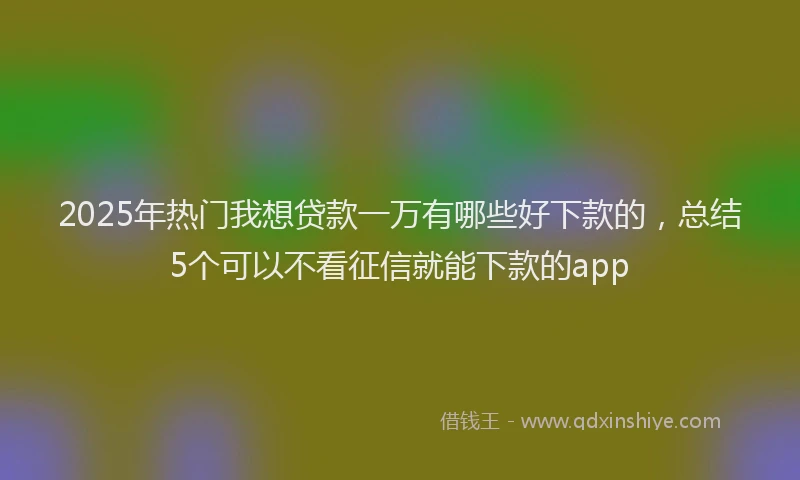 2025年热门我想贷款一万有哪些好下款的，总结5个可以不看征信就能下款的app