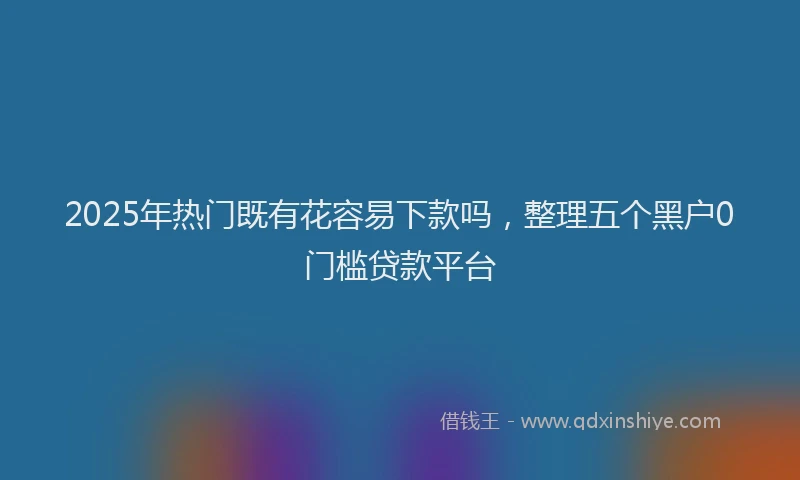 2025年热门既有花容易下款吗，整理五个黑户0门槛贷款平台